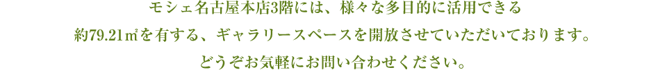 モシェ本店３階には、多目的に活用できる、約79.21㎡のギャラリースペースを有しており、展示会、個展、趣味の会、会合、ティーパーティーなど、様々な用途でご利用いただけます。モシェのカフェメニューと一緒に楽しんで頂くことも可能です。