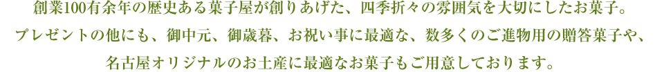 創業100有余年の歴史ある菓子屋が創りあげた、四季折々の雰囲気を大切にしたお菓子。プレゼントの他にも、御中元、御歳暮、お祝い事に最適な、数多くのご進物用の贈答菓子や、名古屋オリジナルのお土産に最適なお菓子もご用意しております。