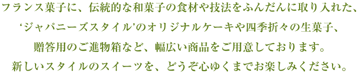 フランス菓子に、伝統的な和菓子の食材や技法をふんだんに取り入れた、‘ジャパニーズスタイル’のオリジナルケーキや四季折々の生菓子、贈答用のご進物箱など、幅広い商品をご用意しております。新しいスタイルのスイーツを、どうぞ心ゆくまでお楽しみください。