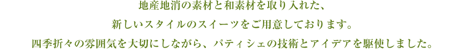 地産地消の素材と和素材を取り入れた、新しいスタイルのスイーツをご用意しております。四季折々の雰囲気を大切にしながら、パティシェの技術とアイデアを駆使しました。