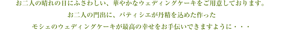 お二人の晴れの日にふさわしい、華やかなウェディングケーキをご用意しております。お二人の門出に、パティシエが丹精を込めた作ったモシェのウェディングケーキが最高の幸せをお手伝いできますように・・・